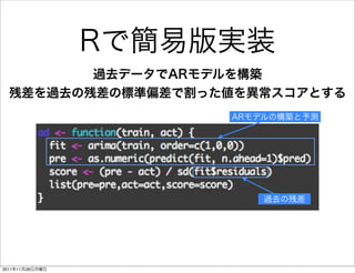 Rで簡易版実装
         過去データでARモデルを構築
  残差を過去の残差の標準偏差で割った値を異常スコアとする
                      ARモデルの構築と予測




                          過去の残差




2011年11月28日月曜日
 