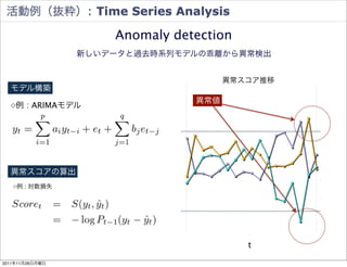 活動例（抜粋）: Time Series Analysis

                     Anomaly detection
                 新しいデータと過去時系列モデルの乖離から異常検出


                          8000.0000
                                             異常スコア推移   3.0000

  モデル構築
                                       異常値
  ◇例 : ARIMAモデル                                        2.2500




                          5970.7500                    1.5000




                                                       0.7500




                          3941.5000                         0



  異常スコアの算出
                                                       -0.7500

   ◇例 : 対数損失

                          1912.2500                    -1.5000




                                                       -2.2500




                          -117.0000                    -3.0000


                                                t
                                      4/ 週
                                      4/ 1 週
                                      4/ 8 週
                                       5/ 週
                                          2週

                                      5/ 週
                                      5/ 6 週
                                      5/ 3 週
                                       6/ 週
                                      6/ 週
                                      6/ 3 週
                                      6/ 0 週
                                       7/ 週
                                      7/ 週
                                      7/ 1 週
                                      7/ 週
                                            週
                                          4



                                        25


                                          9



                                        30
                                          6



                                        27
                                          4


                                        18
                                        25
                                  4/

                                        1
                                        1



                                       5/

                                        1
                                        2




                                        1
                                        2




                                        1
                                                             86
2011年11月28日月曜日
 