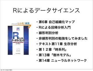 Rによるデータサイエンス
                     ・第6章 自己組織化マップ
                     ・Rによる回帰分析入門
                     ・線形判別分析
                     ・非線形判別の勉強をしてみました
                     ・テキスト第11章 生存分析
                     ・第１２章「時系列」
                     ・第13章「樹木モデル」
                     ・第14章 ニューラルネットワーク

2011年11月28日月曜日
 