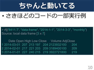 ちゃんと動いてる 
•さきほどのコードの一部実行例 
10 
> rfj('8411.T', "data.frame", "2014-1-1", "2014-3-3", "monthly") Source: local data frame [3 x 7] Date Open High Low Close Volume AdjClose 1 2014-03-01 207 213 197 204 2123932100 204 2 2014-02-01 217 221 203 209 3189400100 209 3 2014-01-01 227 240 215 219 3922721800 219  