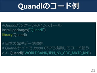 Quandlのコード例 
21 
#Quandlパッケージのインストール install.packages(“Quandl”) library(Quandl) 
# 日本のGDPデータ取得 # Quandlサイトで Japan GDPで検索してコード拾う 
x <- Quandl("WORLDBANK/JPN_NY_GDP_MKTP_KN")  