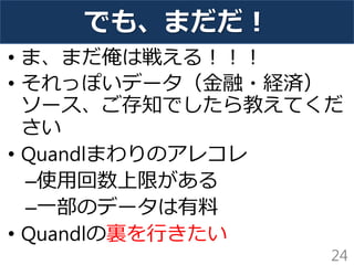 でも、まだだ！ 
•ま、まだ俺は戦える！！！ 
•それっぽいデータ（金融・経済） ソース、ご存知でしたら教えてくだ さい 
•Quandlまわりのアレコレ 
–使用回数上限がある 
–一部のデータは有料 
•Quandlの裏を行きたい 
24  
