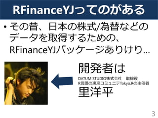 RFinanceYJってのがある 
• その昔、日本の株式/為替などの 
データを取得するための、 
RFinanceYJパッケージありけり… 
3 
開発者は 
DATUM STUDIO株式会社 取締役 
R言語の東京コミュニテTokyo.Rの主催者 
里洋平 
 