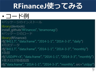 RFinanceJ使ってみる 
•コード例 
9 
#パッケージのインストール library(devtools) install_github(‘RFinanceJ’, ‘teramonagi’) #パッケージのロード library(RFinanceJ) rfj(‘8411.T’, “data.frame”, “2014-1-1”, “2014-3-3”, “daily”) #月次データ rfj(‘8411.T’, “data.frame”, “2014-1-1”, “2014-3-3”, “monthly”) #為替 rfj(‘USDJPY=X’, “data.frame”, “2014-1-1”, “2014-3-3”, “monthly”) #東大日次物価指数 rfj(“data.frame”, “2014-1-1”, “2014-3-3”, “monthly”, src=“utdpp”)  