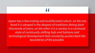 “Japan has a fascinating and multifaceted culture. on the one
hand it is steeped in the deepest of traditions dating back
thousands of years, on the other it is a society in a continual
state of continually shifting fads and fashions and
technological development that constantly pushes back the
boundaries of the possible.
20
 