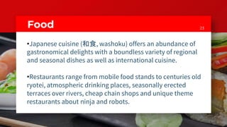 23Food
•Japanese cuisine (和食, washoku) offers an abundance of
gastronomical delights with a boundless variety of regional
and seasonal dishes as well as international cuisine.
•Restaurants range from mobile food stands to centuries old
ryotei, atmospheric drinking places, seasonally erected
terraces over rivers, cheap chain shops and unique theme
restaurants about ninja and robots.
 