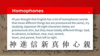 34Homophones
•If you thought that English has a lot of homophones (words
that mean different things but are pronounced the same), try
studying Japanese! All eight characters below are
pronounced shin, but they mean totally different things: God,
to advance, to believe, new, true, stretch,
heart, and parent, from left to right.
 