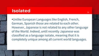 35Isolated
•Unlike European Languages like English, French,
German, Spanish those are related to each other.
However, Japanese is not related to any other language
of the World. Indeed, until recently Japanese was
classified as a language isolate, meaning that it is
completely unique among all current world languages.
 