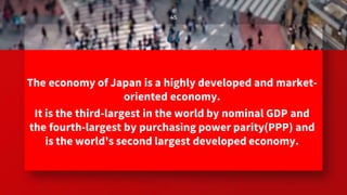 “The economy of Japan is a highly developed and market-
oriented economy.
It is the third-largest in the world by nominal GDP and
the fourth-largest by purchasing power parity(PPP) and
is the world's second largest developed economy.
45
 