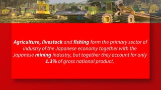 “
Agriculture, livestock and fishing form the primary sector of
industry of the Japanese economy together with the
Japanese mining industry, but together they account for only
1.3% of gross national product.
48
 