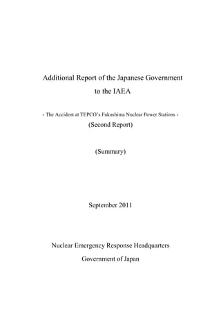 Additional Report of the Japanese Government
                      to the IAEA


- The Accident at TEPCO’s Fukushima Nuclear Power Stations -

                    (Second Report)



                       (Summary)




                    September 2011




   Nuclear Emergency Response Headquarters

                 Government of Japan
 