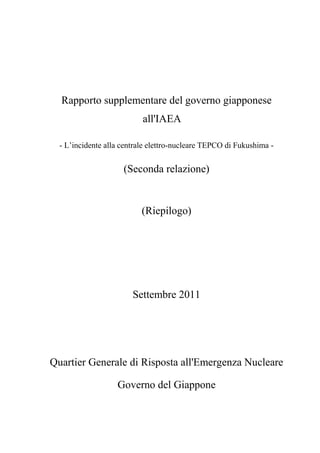 Rapporto supplementare del governo giapponese
                           all'IAEA

  - L’incidente alla centrale elettro-nucleare TEPCO di Fukushima -


                     (Seconda relazione)


                          (Riepilogo)




                        Settembre 2011




Quartier Generale di Risposta all'Emergenza Nucleare

                   Governo del Giappone
 
