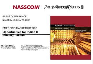 Opportunities for Indian IT industry : Japan EMERGING MARKETS SERIES PRESS CONFERENCE  New Delhi, October 20, 2008  Mr. Som Mittal,  President, NASSCOM Mr. Ambarish Dasgupta, Partner and Head of Consulting practice, PricewaterhouseCoopers 