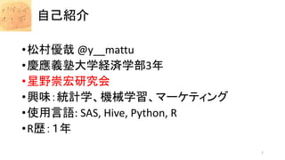自己紹介
•松村優哉 @y__mattu
•慶應義塾大学経済学部3年
•星野崇宏研究会
•興味：統計学、機械学習、マーケティング
•使用言語: SAS, Hive, Python, R
•R歴：１年
2
 