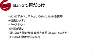 • MCMCアルゴリズムとしてHMC、NUTSを使用
→収束しやすい
• ベースがC++
→計算が速い
• 詳しくは各種の発表資料を参照（TokyoR #50とか）
• RでStanを動かせる{rstan}
Stanって何だっけ
4
 