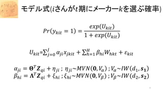 𝑃𝑟 𝑦 𝑘𝑖𝑡 = 1 =
𝑒𝑥𝑝(𝑈 𝑘𝑖𝑡)
1 + 𝑒𝑥𝑝(𝑈 𝑘𝑖𝑡)
𝑈 𝑘𝑖𝑡= 𝑗=0
𝐽
𝛼𝑗𝑖 𝑥𝑗𝑘𝑖𝑡 + ℎ=1
𝐻
𝛽ℎ𝑖 𝑊ℎ𝑘𝑡 + 𝜀 𝑘𝑖𝑡
𝛼𝑗𝑖 = 𝚯 𝑇
𝒁 𝑞𝑖 + 𝜂 𝑗𝑖 ; 𝜂 𝑗𝑖~𝑀𝑉𝑁 𝟎, 𝑉𝛼 ; 𝑉𝛼~𝐼𝑊 𝑑1, 𝒔 𝟏
𝛽ℎ𝑖 = 𝚲 𝑇
𝒁 𝑞𝑖 + 𝜉ℎ𝑖 ; 𝜉ℎ𝑖~𝑀𝑉𝑁(𝟎, 𝑉𝛽) ; 𝑉𝛽~𝐼𝑊(𝑑2, 𝒔 𝟐)
モデル式(𝑖さんが𝑡期にメーカー𝑘を選ぶ確率)
6
 