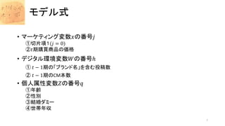 モデル式
• マーケティング変数𝑥の番号𝑗
①切片項１(𝑗 = 0)
②𝑡期購買商品の価格
• デジタル環境変数𝑊の番号ℎ
① 𝑡 − 1期の「ブランド名」を含む投稿数
② 𝑡 − 1期のCM本数
• 個人属性変数𝑍の番号𝑞
①年齢
②性別
③結婚ダミー
④世帯年収
7
 