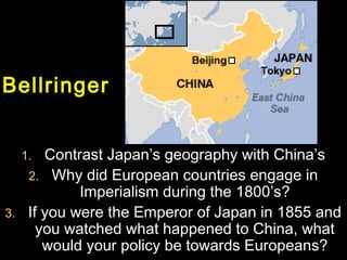 BellringerBellringer
1.1. Contrast Japan’s geography with China’sContrast Japan’s geography with China’s
2.2. Why did European countries engage inWhy did European countries engage in
Imperialism during the 1800’s?Imperialism during the 1800’s?
3.3. If you were the Emperor of Japan in 1855 andIf you were the Emperor of Japan in 1855 and
you watched what happened to China, whatyou watched what happened to China, what
would your policy be towards Europeans?would your policy be towards Europeans?
Bellringer
 
