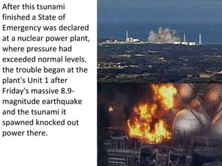 After this tsunami finished a State of Emergency was declared at a nuclear power plant, where pressure had exceeded normal levels. the trouble began at the plant's Unit 1 after Friday's massive 8.9-magnitude earthquake and the tsunami it spawned knocked out power there. 