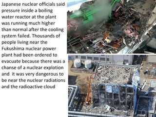 Japanese nuclear officials said pressure inside a boiling water reactor at the plant was running much higher than normal after the cooling system failed. Thousands of people living near the Fukushima nuclear power plant had been ordered to evacuate because there was a chanse of a nuclear explotion and  it was very dangerous to be near the nuclear radiations and the radioactive cloud  