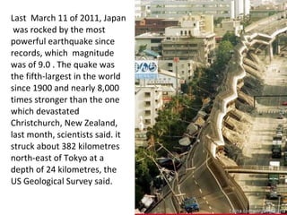 Last  March 11 of 2011, Japan  was rocked by the most powerful earthquake since records, which  magnitude was of 9.0 . The quake was the fifth-largest in the world since 1900 and nearly 8,000 times stronger than the one which devastated Christchurch, New Zealand, last month, scientists said. it struck about 382 kilometres north-east of Tokyo at a depth of 24 kilometres, the US Geological Survey said. 