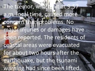 The tremor, which hit at 9:57 a.m. local time, caused more concern than problems. No major injuries or damages have been reported. The residents of coastal areas were evacuated for about two hours after the earthquake, but the tsunami warning had since been lifted.  