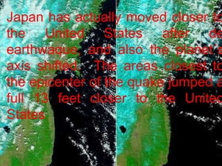 Japan has actually moved closer to the United States after de earthwaque, and also the planet´s axis shifted.  The areas closest to the epicenter of the quake jumped a full 13 feet closer to the United States 
