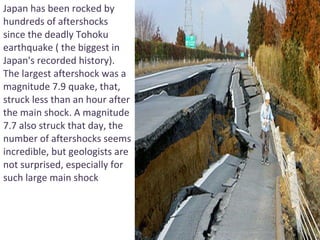 Japan has been rocked by hundreds of aftershocks since the deadly Tohoku earthquake ( the biggest in Japan's recorded history). The largest aftershock was a magnitude 7.9 quake, that, struck less than an hour after the main shock. A magnitude 7.7 also struck that day, the number of aftershocks seems incredible, but geologists are not surprised, especially for such large main shock 