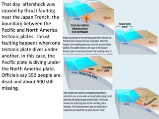 That day  aftershock was caused by thrust faulting near the Japan Trench, the boundary between the Pacific and North America tectonic plates. Thrust faulting happens when one tectonic plate dives under another. In this case, the Pacific plate is diving under the North America plate. Officials say 350 people are dead and about 500 still missing. 