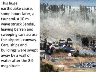 This huge earthquake cause, some hours later, a tsunami. a 10 m wave struck Sendai, leaving barren and sweeping cars across the airport's runway. Cars, ships and buildings were swept away by a wall of water after the 8.9 magnitude. 