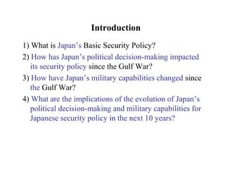 Introduction
1) What is Japan’s Basic Security Policy?
2) How has Japan’s political decision-making impacted
   its security policy since the Gulf War?
3) How have Japan’s military capabilities changed since
   the Gulf War?
4) What are the implications of the evolution of Japan’s
   political decision-making and military capabilities for
   Japanese security policy in the next 10 years?
 