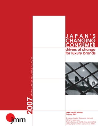 JAPAN’S
                                                       CHANGING
                                                       CONSUMER
                                                       drivers of change
                                                       for luxury brands
  J A P A N M A R KE T R E S O U R C E N E T W O R K
2007




                                                       JMRN Insights Briefing
                                                       October 2007

                                                       © Japan Market Resource Network
                                                       All rights reserved.
                                                       Reproduction or distribution prohibited
                                                       without prior written consent of JMRN.
 