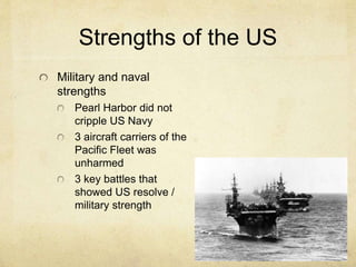 Strengths of the US
Military and naval
strengths
Pearl Harbor did not
cripple US Navy
3 aircraft carriers of the
Pacific Fleet was
unharmed
3 key battles that
showed US resolve /
military strength
 