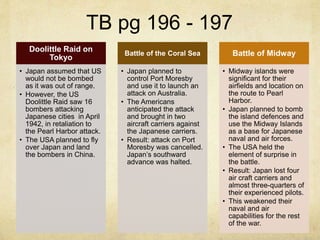 TB pg 196 - 197
Doolittle Raid on
Tokyo
• Japan assumed that US
would not be bombed
as it was out of range.
• However, the US
Doolittle Raid saw 16
bombers attacking
Japanese cities in April
1942, in retaliation to
the Pearl Harbor attack.
• The USA planned to fly
over Japan and land
the bombers in China.
Battle of the Coral Sea
• Japan planned to
control Port Moresby
and use it to launch an
attack on Australia.
• The Americans
anticipated the attack
and brought in two
aircraft carriers against
the Japanese carriers.
• Result: attack on Port
Moresby was cancelled.
Japan’s southward
advance was halted.
Battle of Midway
• Midway islands were
significant for their
airfields and location on
the route to Pearl
Harbor.
• Japan planned to bomb
the island defences and
use the Midway Islands
as a base for Japanese
naval and air forces.
• The USA held the
element of surprise in
the battle.
• Result: Japan lost four
air craft carriers and
almost three-quarters of
their experienced pilots.
• This weakened their
naval and air
capabilities for the rest
of the war.
 