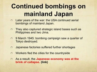 Continued bombings on
mainland Japan
Later years of the war: the USA continued aerial
bombings of mainland Japan.
They also captured strategic island bases such as
Philippines and Iwo Jima.
9 March 1945: bombing campaign saw a quarter of
Tokyo destroyed.
Japanese factories suffered further shortages
Workers fled the cities for the countryside
As a result, the Japanese economy was at the
brink of collapse. (link)
 