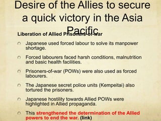 Desire of the Allies to secure
a quick victory in the Asia
PacificLiberation of Allied Prisoners-of-war
Japanese used forced labour to solve its manpower
shortage.
Forced labourers faced harsh conditions, malnutrition
and basic health facilities.
Prisoners-of-war (POWs) were also used as forced
labourers.
The Japanese secret police units (Kempeitai) also
tortured the prisoners.
Japanese hostility towards Allied POWs were
highlighted in Allied propaganda.
This strengthened the determination of the Allied
powers to end the war. (link)
 