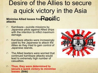 Minimise Allied losses from kamikaze
attacks
Kamikaze—suicide missions by
Japanese pilots against Allied ships
with the intention to inflict maximum
damage.
Kamikaze attacks were increasingly
used by the Japanese to attack the
Allies as they tried to gain control of
Japanese islands.
The Allied leaders were worried that
continued kamikaze attacks would
lead to extremely high number of
casualties.
Thus, they were determined to
secure a quick victory to minimise
losses. (link)
Desire of the Allies to secure
a quick victory in the Asia
Pacific
 