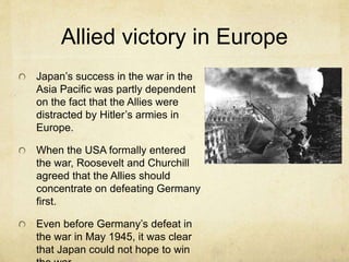 Allied victory in Europe
Japan’s success in the war in the
Asia Pacific was partly dependent
on the fact that the Allies were
distracted by Hitler’s armies in
Europe.
When the USA formally entered
the war, Roosevelt and Churchill
agreed that the Allies should
concentrate on defeating Germany
first.
Even before Germany’s defeat in
the war in May 1945, it was clear
that Japan could not hope to win
 