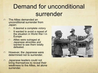 Demand for unconditional
surrender
The Allies demanded an
unconditional surrender from
Japan:
It desired a complete victory
It wanted to avoid a repeat of
the situation in World War I in
Europe
Allies were outraged at
Japanese atrocities and
wanted to see them totally
defeated.
However, the Japanese were
determined not to surrender.
Japanese leaders could not
bring themselves to reveal their
weakness to the Allies, let alone
surrender.
 