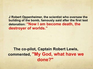 J Robert Oppenheimer, the scientist who oversaw the
building of the bomb, famously said after the first test
detonation: “Now I am become death, the
destroyer of worlds.”
The co-pilot, Captain Robert Lewis,
commented, "My God, what have we
done?"
 