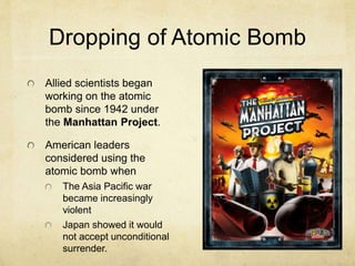 Dropping of Atomic Bomb
Allied scientists began
working on the atomic
bomb since 1942 under
the Manhattan Project.
American leaders
considered using the
atomic bomb when
The Asia Pacific war
became increasingly
violent
Japan showed it would
not accept unconditional
surrender.
 