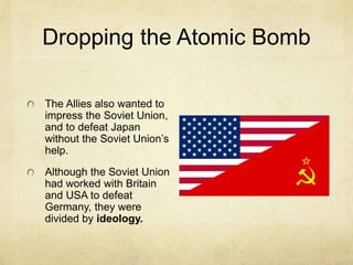 Dropping the Atomic Bomb
The Allies also wanted to
impress the Soviet Union,
and to defeat Japan
without the Soviet Union’s
help.
Although the Soviet Union
had worked with Britain
and USA to defeat
Germany, they were
divided by ideology.
 