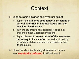 Context
 Japan’s rapid advance and eventual defeat
 Japan had launched simultaneous invasions of
several countries in Southeast Asia and the
attack on Pearl Harbor.
 With the US Pacific fleet crippled, it could not
challenge these Japanese invasions.
 Japan planned to seize control of the resources
necessary to its war effort, as well as to set up
a perimeter defence around this zone to protect
its conquests.
 However, despite its early dominance, Japan
was eventually defeated in World War II.
 