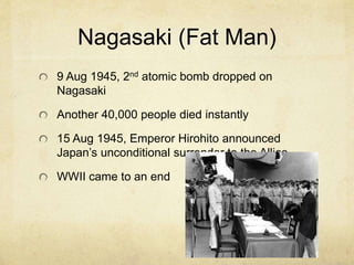 Nagasaki (Fat Man)
9 Aug 1945, 2nd atomic bomb dropped on
Nagasaki
Another 40,000 people died instantly
15 Aug 1945, Emperor Hirohito announced
Japan’s unconditional surrender to the Allies
WWII came to an end
 