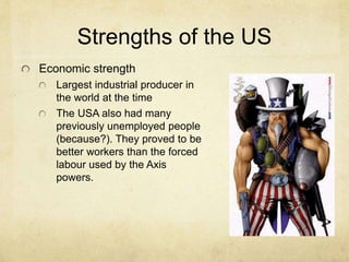 Strengths of the US
Economic strength
Largest industrial producer in
the world at the time
The USA also had many
previously unemployed people
(because?). They proved to be
better workers than the forced
labour used by the Axis
powers.
 