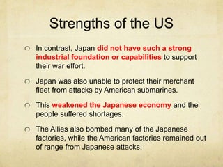 Strengths of the US
In contrast, Japan did not have such a strong
industrial foundation or capabilities to support
their war effort.
Japan was also unable to protect their merchant
fleet from attacks by American submarines.
This weakened the Japanese economy and the
people suffered shortages.
The Allies also bombed many of the Japanese
factories, while the American factories remained out
of range from Japanese attacks.
 