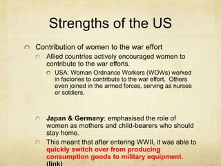Strengths of the US
Contribution of women to the war effort
Allied countries actively encouraged women to
contribute to the war efforts.
USA: Woman Ordnance Workers (WOWs) worked
in factories to contribute to the war effort. Others
even joined in the armed forces, serving as nurses
or soldiers.
Japan & Germany: emphasised the role of
women as mothers and child-bearers who should
stay home.
This meant that after entering WWII, it was able to
quickly switch over from producing
consumption goods to military equipment.
 