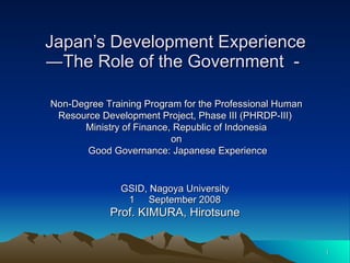Japan’s Development Experience ―The Role of the Government － GSID, Nagoya University 1 　 September 2008 Prof. KIMURA, Hirotsune Non-Degree Training Program for the Professional Human Resource Development Project, Phase III (PHRDP-III)  Ministry of Finance, Republic of Indonesia on Good Governance: Japanese Experience 