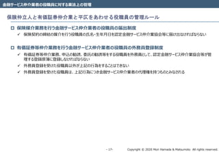 Copyright © 2020 Mori Hamada & Matsumoto All rights reserved.‐ 17‐
金融サービス仲介業者の役職員に対する業法上の管理
保険仲立人と有価証券仲介業と平仄をあわせる役職員の管理ルール
 保険媒介業務を行う金融サービス仲介業者の役職員の届出制度
 保険契約の締結の媒介を行う役職員の氏名・生年月日を認定金融サービス仲介業協会等に届け出なければならない
 有価証券等仲介業務を行う金融サービス仲介業者の役職員の外務員登録制度
 有価証券等仲介業務、申込の勧誘、委託の勧誘等をする役職員を外務員として、認定金融サービス仲介業協会等が管
理する登録原簿に登録しなければならない
 外務員登録を受けた役職員以外が上記の行為をすることはできない
 外務員登録を受けた役職員は、上記行為につき金融サービス仲介業者の代理権を持つものとみなされる
 