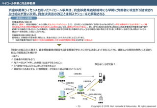 Copyright © 2020 Mori Hamada & Matsumoto All rights reserved.‐ 21‐
ペイロール事業と資金移動業
資金移動業ライセンスを用いたペイロール事業は、資金移動業者破綻時にも早期に労働者に現金が引き渡され
る仕組みが整い次第、資金決済法の改正とは別スケジュールで解禁される
通貨払いの原則
労働基準法24条1項
賃金は、通貨で、直接労働者に、その全額を支払わなければならない。ただし、法令若しくは労働協約に別段の定めがある場合又は厚生労働省令で定める賃金について確
実な支払の方法で厚生労働省令で定めるものによる場合においては、通貨以外のもので支払い、また、法令に別段の定めがある場合又は当該事業場の労働者の過半数で
組織する労働組合があるときはその労働組合、労働者の過半数で組織する労働組合がないときは労働者の過半数を代表する者との書面による協定がある場合においては、
賃金の一部を控除して支払うことができる。
労働基準法施行規則7条の2
使用者は、労働者の同意を得た場合には、賃金の支払について次の方法によることができる。
一 当該労働者が指定する銀行その他の金融機関に対する当該労働者の預金又は貯金への振込み
「預金への振込み」に替えて、資金移動業者の開設する資金移動アカウントに対する送金によって支払うことでも、通貨払いの原則の例外として認めら
れるよう制度改訂を検討中
<条件>
 労働者の同意があること
 毎月一回はATM等により無償で出金が可能であること
 1円単位での払込みと払い戻しが可能であること
 破綻時にも迅速な支払（7週間程度）が可能な仕組みが備えられていること
移動業者
保証会社
①破綻通知
①破綻通知
②保証請求
③支払
保険会社
⑥保険金請求
法務局
④供託金還付請求
⑤支払
⑦支払
厚労省による認定制？
 